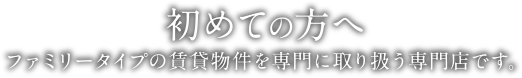 初めての方へ | ファミリータイプの賃貸物件を専門に取り扱う専門店です。