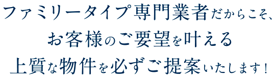 ファミリータイプ専門業者だからこそ、お客様のご要望を叶える上質な物件を必ずご提案いたします！