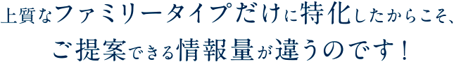 上質なファミリータイプだけに特化したからこそ、ご提案できる情報量が違うのです！