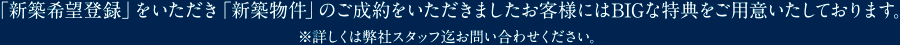 「新築希望登録」をいただき「新築物件」のご成約をいただきましたお客様にはBIGな特典をご用意いたしております。※詳しくは弊社スタッフ迄お問い合わせください。