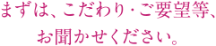 まずは、こだわり・ご要望等、お聞かせください。