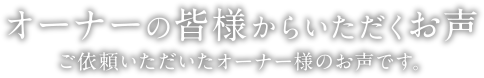 オーナーの皆様からいただくお声 | ご依頼いただいたオーナー様のお声です。