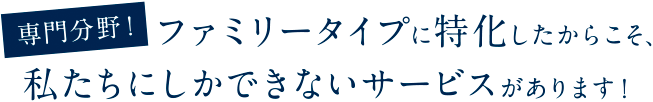 専門分野！ファミリータイプに特化したからこそ、私たちにしかできないサービスがあります！